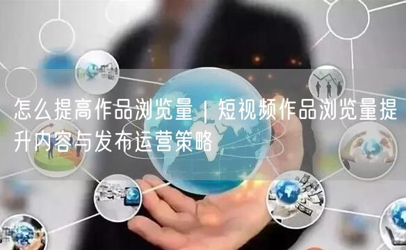 怎么提高作品浏览量｜短视频作品浏览量提升内容与发布运营策略