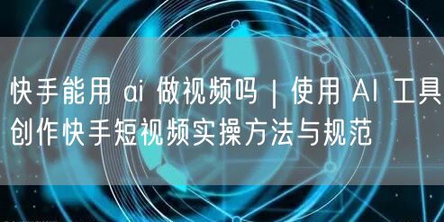 快手能用 ai 做视频吗｜使用 AI 工具创作快手短视频实操方法与规范
