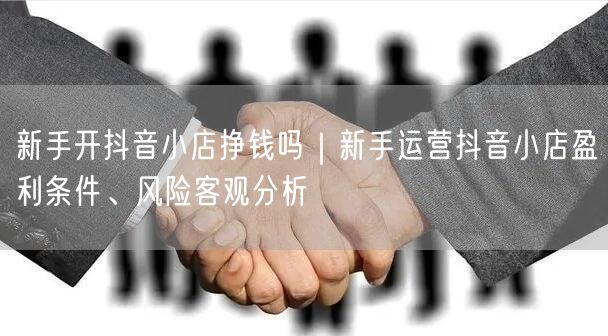 新手开抖音小店挣钱吗｜新手运营抖音小店盈利条件、风险客观分析