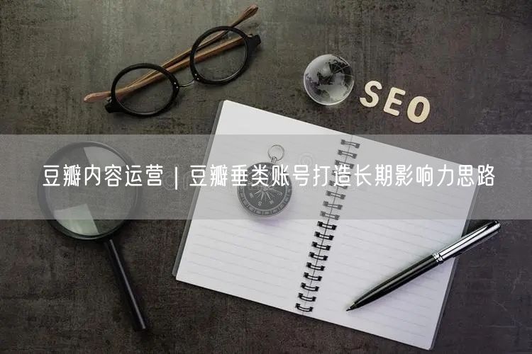 豆瓣内容运营｜豆瓣垂类账号打造长期影响力思路