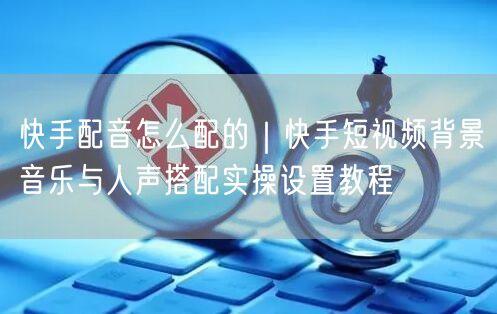 快手配音怎么配的｜快手短视频背景音乐与人声搭配实操设置教程