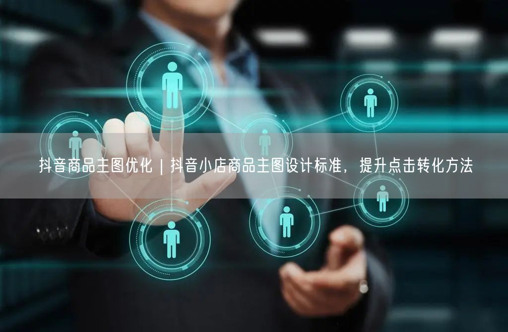 抖音商品主图优化｜抖音小店商品主图设计标准，提升点击转化方法