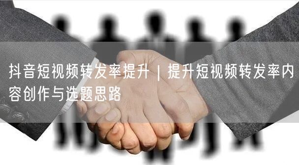 抖音短视频转发率提升｜提升短视频转发率内容创作与选题思路