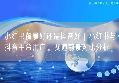 小红书前景好还是抖音好｜小红书与抖音平台用户、赛道前景对比分析
