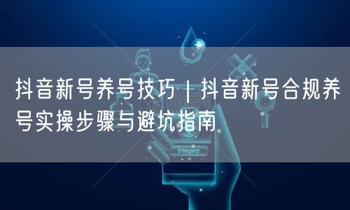 抖音新号养号技巧｜抖音新号合规养号实操步骤与避坑指南