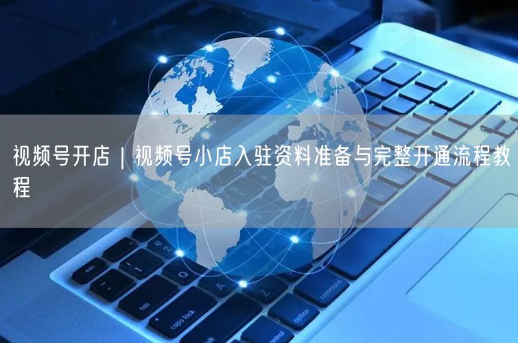 视频号开店｜视频号小店入驻资料准备与完整开通流程教程