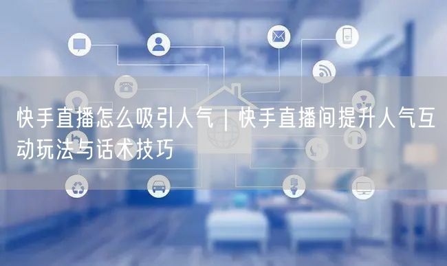快手直播怎么吸引人气｜快手直播间提升人气互动玩法与话术技巧