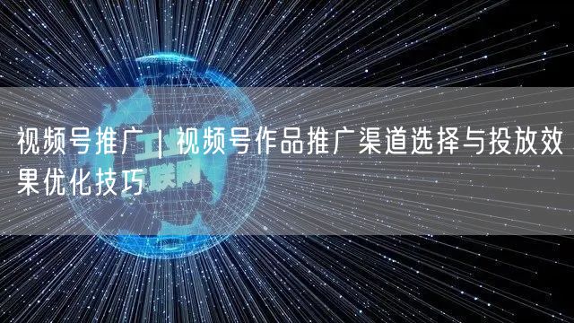 视频号推广｜视频号作品推广渠道选择与投放效果优化技巧