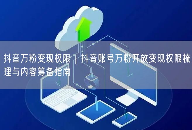 抖音万粉变现权限｜抖音账号万粉开放变现权限梳理与内容筹备指南