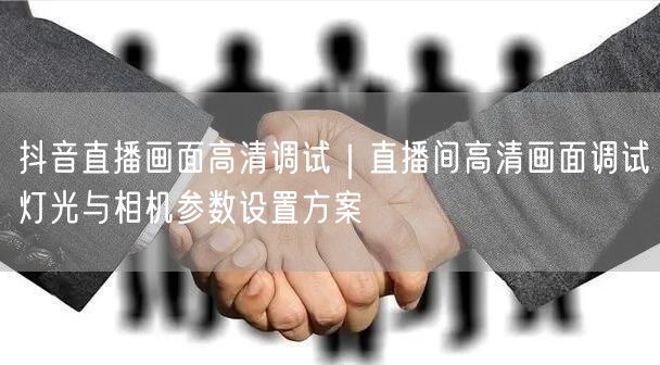 抖音直播画面高清调试｜直播间高清画面调试灯光与相机参数设置方案