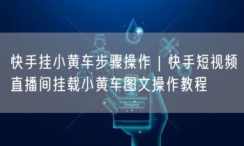 快手挂小黄车步骤操作｜快手短视频直播间挂载小黄车图文操作教程