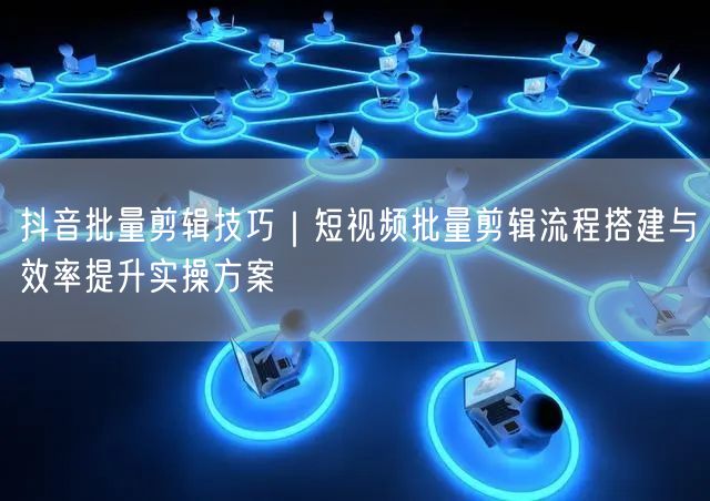 抖音批量剪辑技巧｜短视频批量剪辑流程搭建与效率提升实操方案