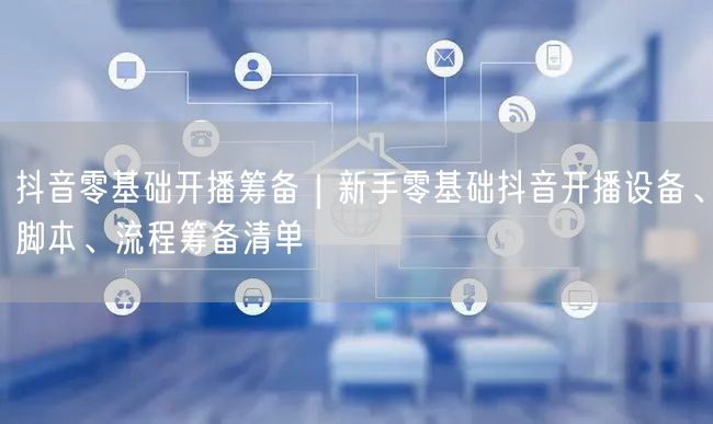 抖音零基础开播筹备｜新手零基础抖音开播设备、脚本、流程筹备清单