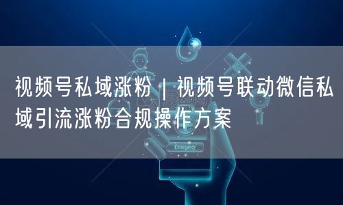 视频号私域涨粉｜视频号联动微信私域引流涨粉合规操作方案