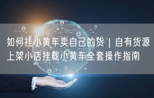 如何挂小黄车卖自己的货｜自有货源上架小店挂载小黄车全套操作指南