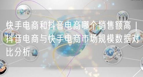 快手电商和抖音电商哪个销售额高｜抖音电商与快手电商市场规模数据对比分析