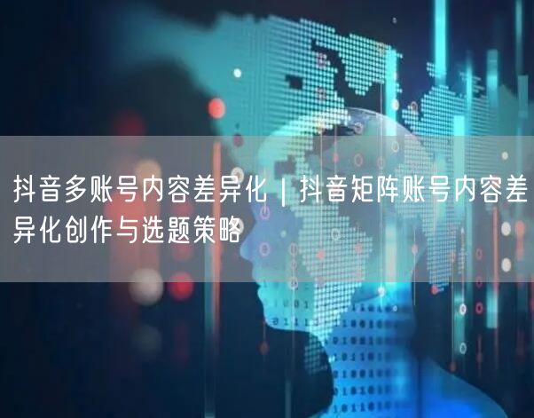 抖音多账号内容差异化｜抖音矩阵账号内容差异化创作与选题策略