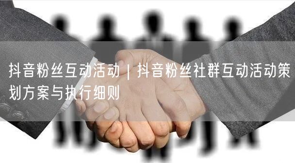 抖音粉丝互动活动｜抖音粉丝社群互动活动策划方案与执行细则
