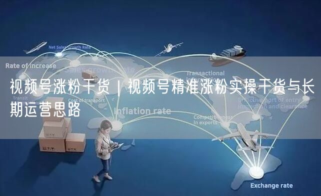 视频号涨粉干货｜视频号精准涨粉实操干货与长期运营思路