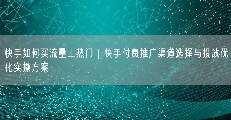 快手如何买流量上热门｜快手付费推广渠道选择与投放优化实操方案