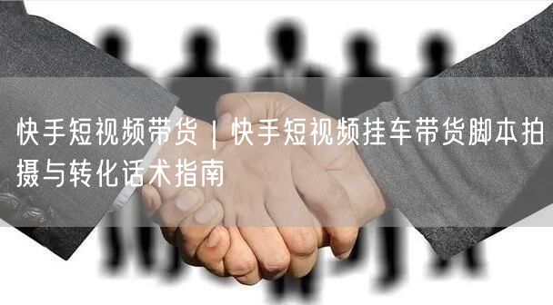快手短视频带货｜快手短视频挂车带货脚本拍摄与转化话术指南