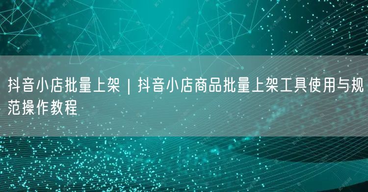 抖音小店批量上架｜抖音小店商品批量上架工具使用与规范操作教程