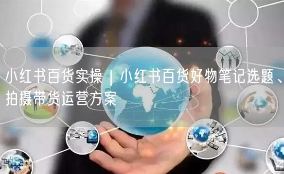 小红书百货实操｜小红书百货好物笔记选题、拍摄带货运营方案