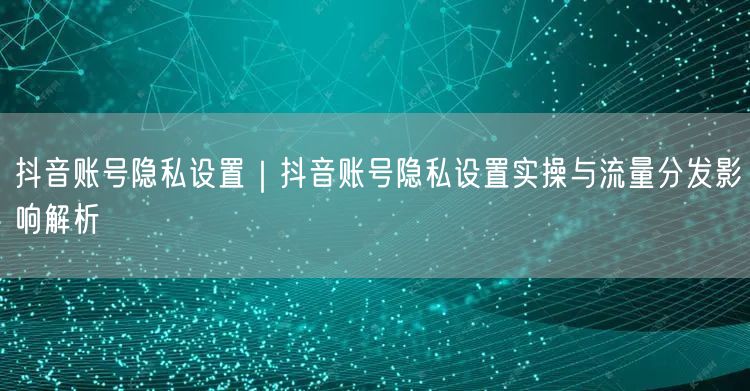 抖音账号隐私设置｜抖音账号隐私设置实操与流量分发影响解析