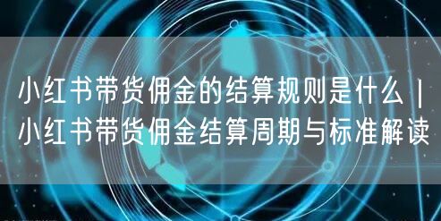 小红书带货佣金的结算规则是什么｜小红书带货佣金结算周期与标准解读
