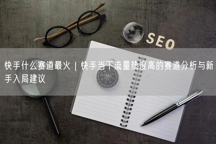 快手什么赛道最火｜快手当下流量热度高的赛道分析与新手入局建议