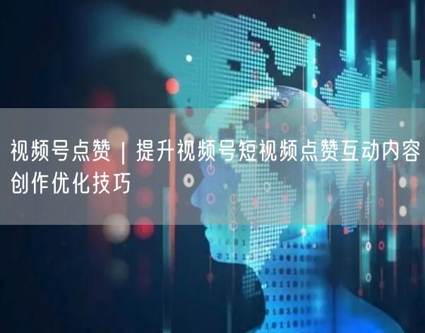 视频号点赞｜提升视频号短视频点赞互动内容创作优化技巧