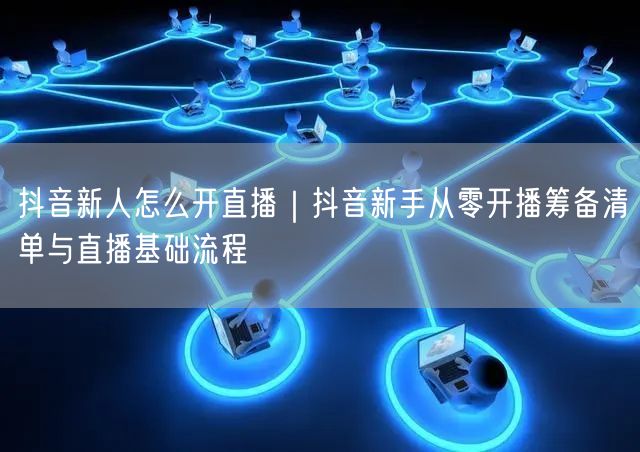 抖音新人怎么开直播｜抖音新手从零开播筹备清单与直播基础流程