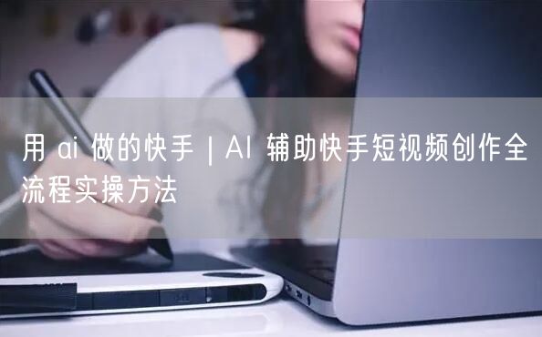 用 ai 做的快手｜AI 辅助快手短视频创作全流程实操方法