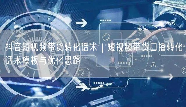 抖音短视频带货转化话术｜短视频带货口播转化话术模板与优化思路