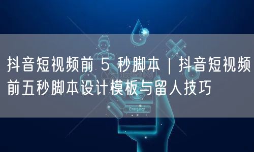 抖音短视频前 5 秒脚本｜抖音短视频前五秒脚本设计模板与留人技巧