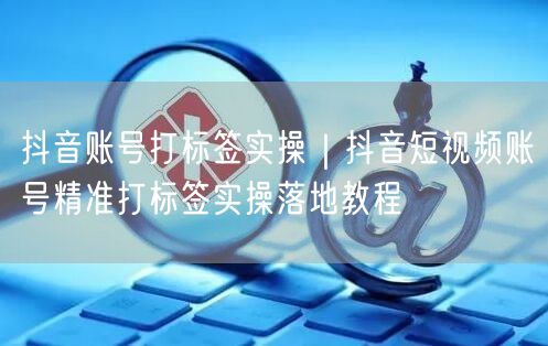 抖音账号打标签实操｜抖音短视频账号精准打标签实操落地教程