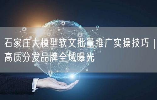 石家庄大模型软文批量推广实操技巧｜高质分发品牌全域曝光