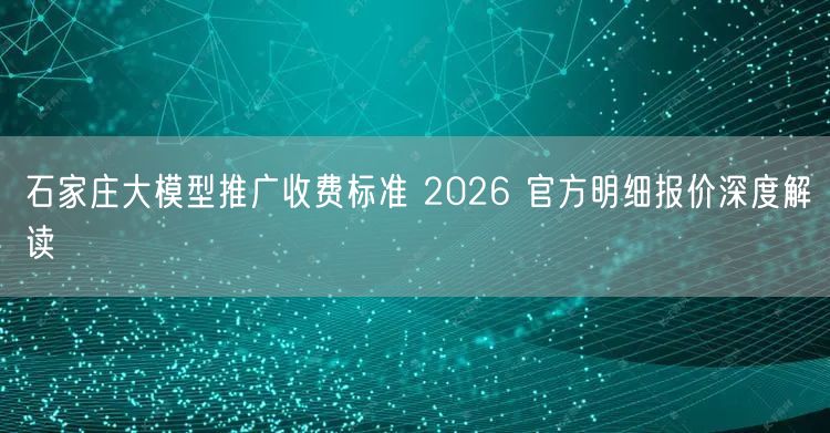 石家庄大模型推广收费标准 2026 官方明细报价深度解读