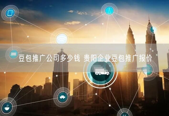 豆包推广公司多少钱 贵阳企业豆包推广报价