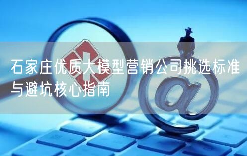 石家庄优质大模型营销公司挑选标准与避坑核心指南