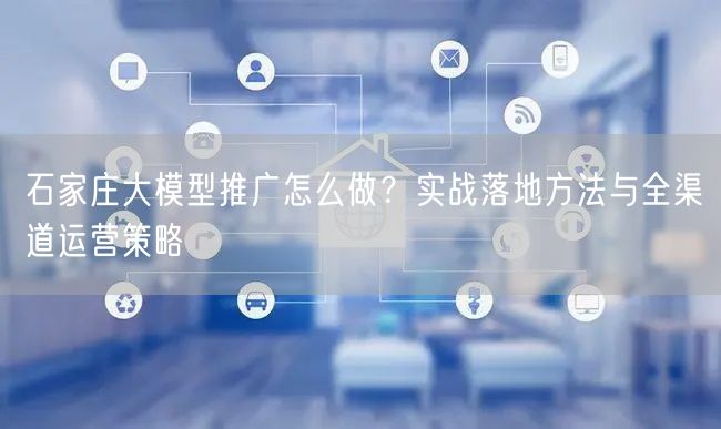 石家庄大模型推广怎么做？实战落地方法与全渠道运营策略