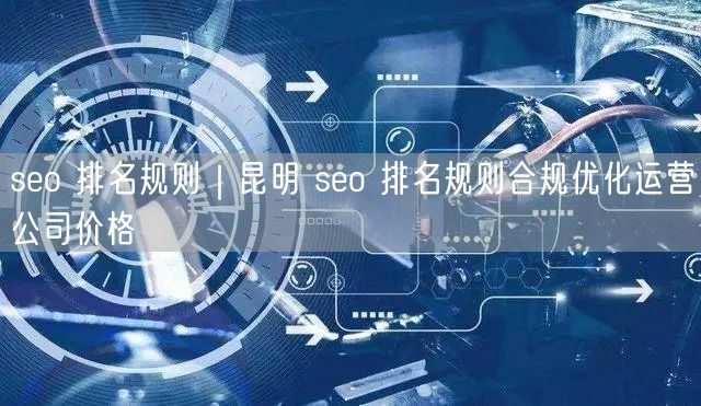 seo 排名规则｜昆明 seo 排名规则合规优化运营公司价格