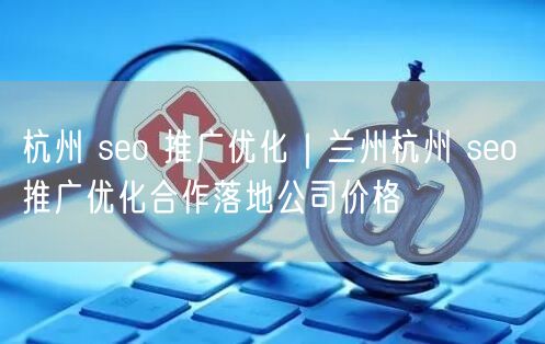 杭州 seo 推广优化｜兰州杭州 seo 推广优化合作落地公司价格