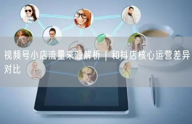 视频号小店流量来源解析｜和抖店核心运营差异对比