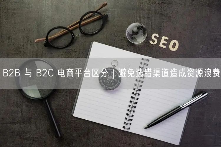 B2B 与 B2C 电商平台区分｜避免选错渠道造成资源浪费