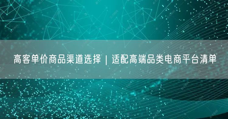 高客单价商品渠道选择｜适配高端品类电商平台清单
