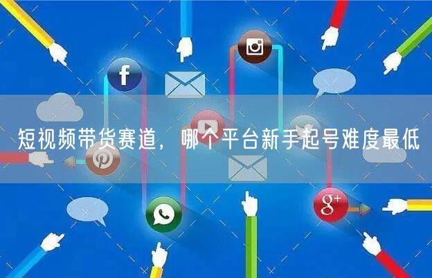 短视频带货赛道，哪个平台新手起号难度最低
