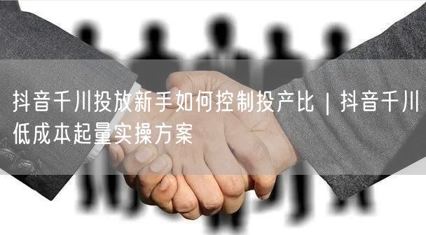抖音千川投放新手如何控制投产比｜抖音千川低成本起量实操方案
