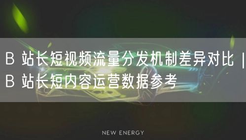 B 站长短视频流量分发机制差异对比｜B 站长短内容运营数据参考