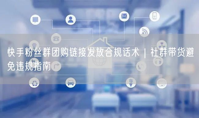 快手粉丝群团购链接发放合规话术｜社群带货避免违规指南